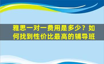 雅思一对一费用是多少？如何找到性价比最高的辅导班