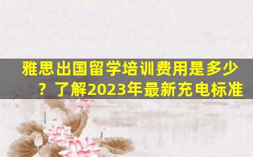 雅思出国留学培训费用是多少？了解2023年最新充电标准