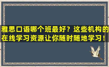 雅思口语哪个班最好？这些机构的在线学习资源让你随时随地学习！