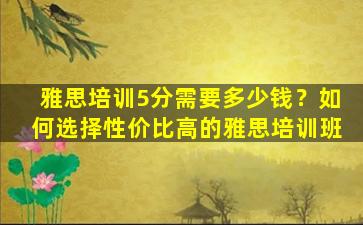 雅思培训5分需要多少钱？如何选择性价比高的雅思培训班