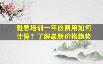 雅思培训一年的费用如何计算？了解最新价格趋势