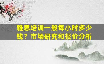 雅思培训一般每小时多少钱？市场研究和报价分析