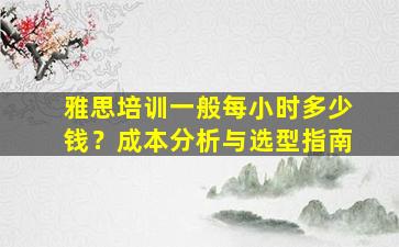 雅思培训一般每小时多少钱？成本分析与选型指南