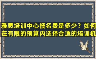 雅思培训中心报名费是多少？如何在有限的预算内选择合适的培训机构？