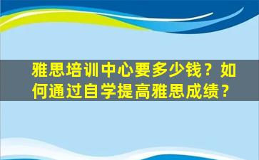 雅思培训中心要多少钱？如何通过自学提高雅思成绩？