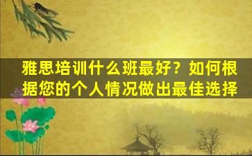 雅思培训什么班最好？如何根据您的个人情况做出最佳选择