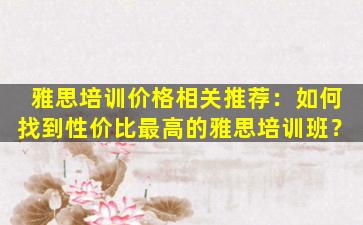 雅思培训价格相关推荐：如何找到性价比最高的雅思培训班？