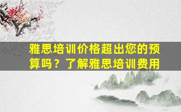 雅思培训价格超出您的预算吗？了解雅思培训费用