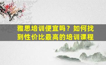 雅思培训便宜吗？如何找到性价比最高的培训课程