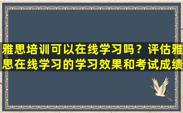 雅思培训可以在线学习吗？评估雅思在线学习的学习效果和考试成绩