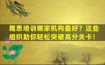 雅思培训哪家机构最好？这些组织助你轻松突破高分关卡！