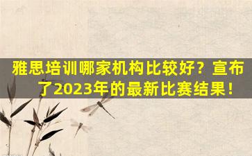 雅思培训哪家机构比较好？宣布了2023年的最新比赛结果！