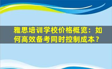 雅思培训学校价格概览：如何高效备考同时控制成本？