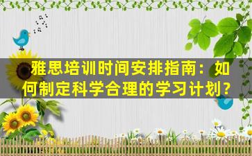 雅思培训时间安排指南：如何制定科学合理的学习计划？