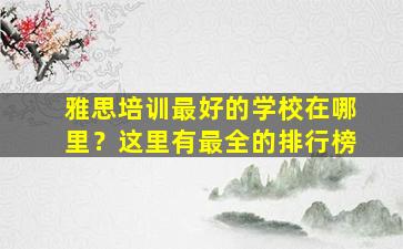 雅思培训最好的学校在哪里？这里有最全的排行榜