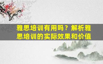 雅思培训有用吗？解析雅思培训的实际效果和价值