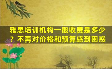 雅思培训机构一般收费是多少？不再对价格和预算感到困惑