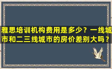 雅思培训机构费用是多少？一线城市和二三线城市的房价差别大吗？