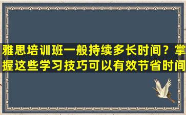 雅思培训班一般持续多长时间？掌握这些学习技巧可以有效节省时间