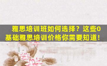 雅思培训班如何选择？这些0基础雅思培训价格你需要知道！