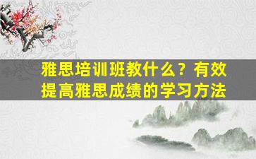 雅思培训班教什么？有效提高雅思成绩的学习方法