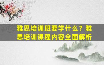 雅思培训班要学什么？雅思培训课程内容全面解析