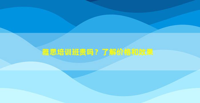 雅思培训班贵吗？了解价格和效果