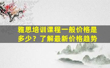 雅思培训课程一般价格是多少？了解最新价格趋势