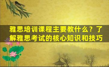 雅思培训课程主要教什么？了解雅思考试的核心知识和技巧