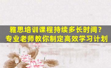 雅思培训课程持续多长时间？专业老师教你制定高效学习计划