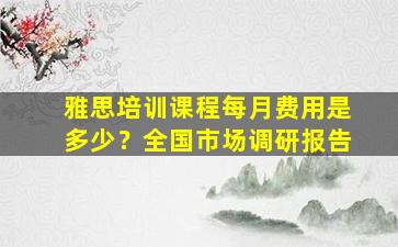 雅思培训课程每月费用是多少？全国市场调研报告