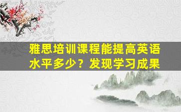 雅思培训课程能提高英语水平多少？发现学习成果