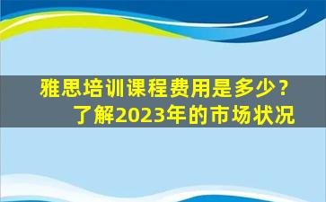 雅思培训课程费用是多少？了解2023年的市场状况