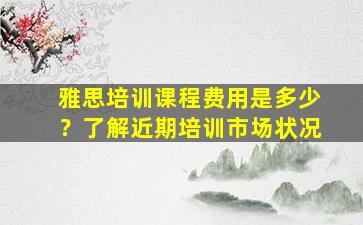 雅思培训课程费用是多少？了解近期培训市场状况