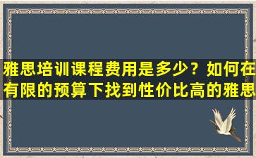 雅思培训课程费用是多少？如何在有限的预算下找到性价比高的雅思培训课程？