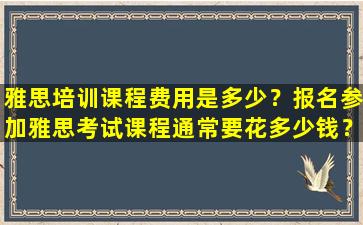 雅思培训课程费用是多少？报名参加雅思考试课程通常要花多少钱？