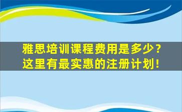 雅思培训课程费用是多少？这里有最实惠的注册计划！