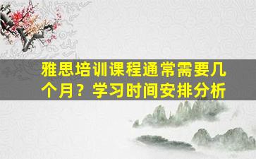 雅思培训课程通常需要几个月？学习时间安排分析