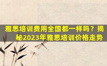 雅思培训费用全国都一样吗？揭秘2023年雅思培训价格走势