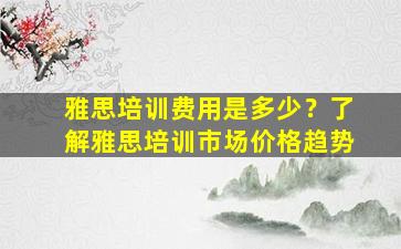 雅思培训费用是多少？了解雅思培训市场价格趋势