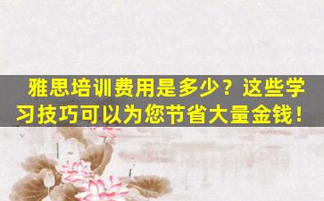 雅思培训费用是多少？这些学习技巧可以为您节省大量金钱！