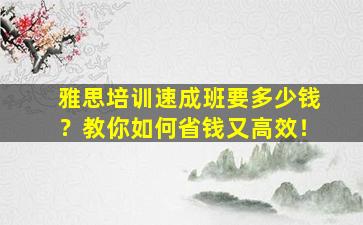 雅思培训速成班要多少钱？教你如何省钱又高效！