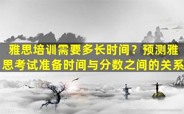 雅思培训需要多长时间？预测雅思考试准备时间与分数之间的关系