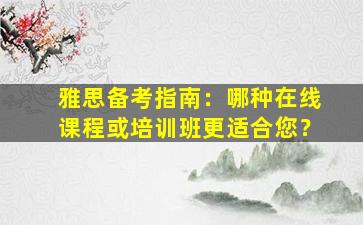 雅思备考指南：哪种在线课程或培训班更适合您？