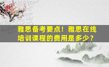 雅思备考要点！雅思在线培训课程的费用是多少？