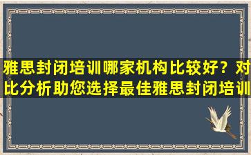 雅思封闭培训哪家机构比较好？对比分析助您选择最佳雅思封闭培训机构