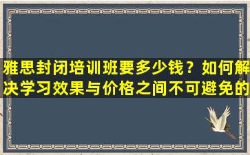 雅思封闭培训班要多少钱？如何解决学习效果与价格之间不可避免的矛盾？