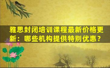 雅思封闭培训课程最新价格更新：哪些机构提供特别优惠？