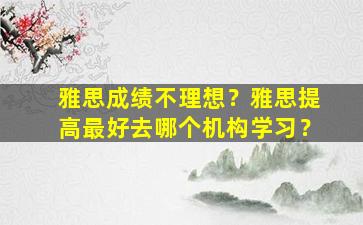 雅思成绩不理想？雅思提高最好去哪个机构学习？