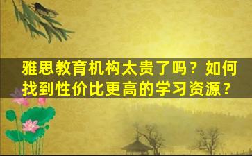 雅思教育机构太贵了吗？如何找到性价比更高的学习资源？